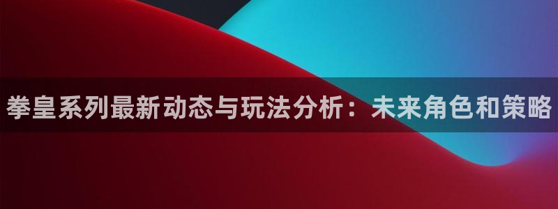 极悦娱乐代理登陆：拳皇系列最新动态与玩法分析：未来角色和策略